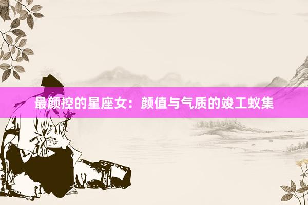 最颜控的星座女：颜值与气质的竣工蚁集